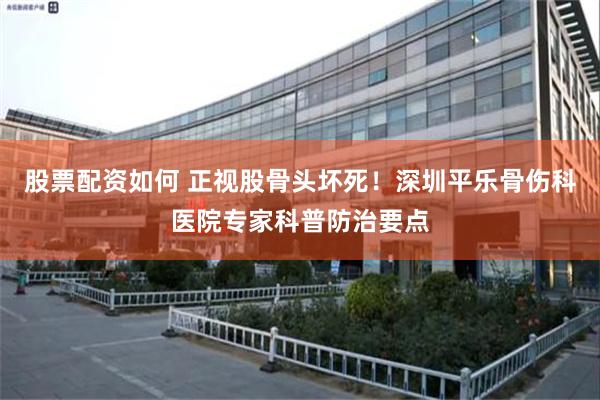 股票配资如何 正视股骨头坏死！深圳平乐骨伤科医院专家科普防治要点