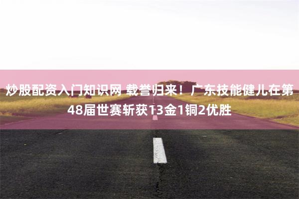 炒股配资入门知识网 载誉归来！广东技能健儿在第48届世赛斩获13金1铜2优胜