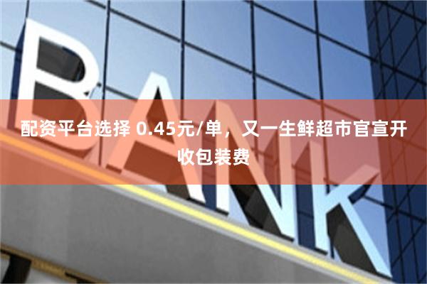 配资平台选择 0.45元/单，又一生鲜超市官宣开收包装费