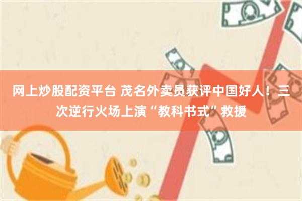 网上炒股配资平台 茂名外卖员获评中国好人！三次逆行火场上演“教科书式”救援