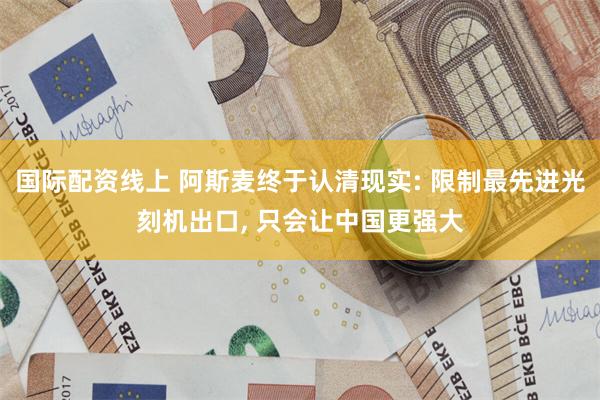 国际配资线上 阿斯麦终于认清现实: 限制最先进光刻机出口, 只会让中国更强大