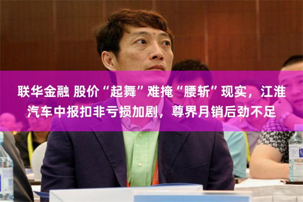 联华金融 股价“起舞”难掩“腰斩”现实，江淮汽车中报扣非亏损加剧，尊界月销后劲不足