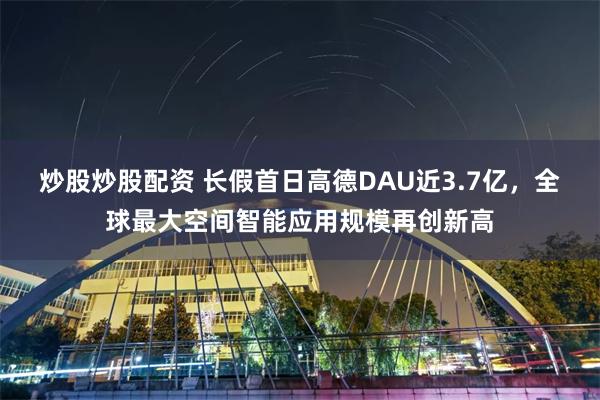 炒股炒股配资 长假首日高德DAU近3.7亿，全球最大空间智能应用规模再创新高