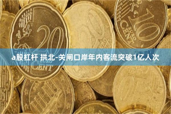 a股杠杆 拱北-关闸口岸年内客流突破1亿人次