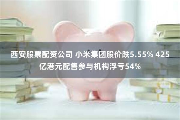 西安股票配资公司 小米集团股价跌5.55% 425亿港元配售参与机构浮亏54%