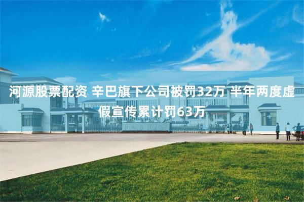 河源股票配资 辛巴旗下公司被罚32万 半年两度虚假宣传累计罚63万
