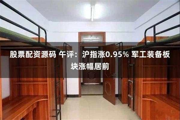 股票配资源码 午评：沪指涨0.95% 军工装备板块涨幅居前