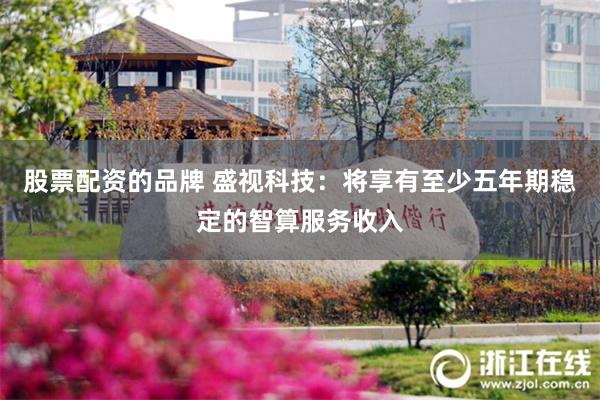 股票配资的品牌 盛视科技：将享有至少五年期稳定的智算服务收入
