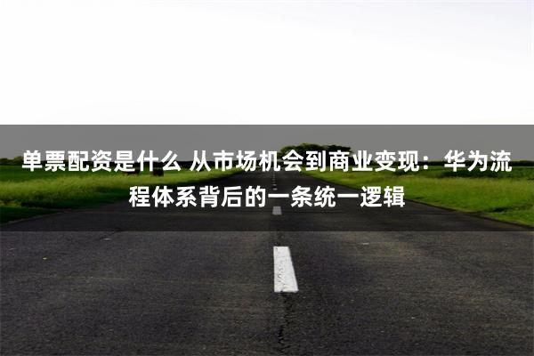 单票配资是什么 从市场机会到商业变现：华为流程体系背后的一条统一逻辑