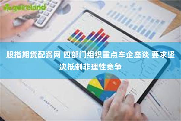 股指期货配资网 四部门组织重点车企座谈 要求坚决抵制非理性竞争