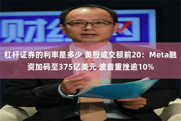 杠杆证券的利率是多少 美股成交额前20：Meta融资加码至375亿美元 波音重挫逾10%
